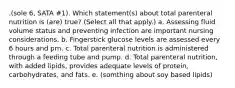 .(sole 6, SATA #1). Which statement(s) about total parenteral nutrition is (are) true? (Select all that apply.) a. Assessing fluid volume status and preventing infection are important nursing considerations. b. Fingerstick glucose levels are assessed every 6 hours and prn. c. Total parenteral nutrition is administered through a feeding tube and pump. d. Total parenteral nutrition, with added lipids, provides adequate levels of protein, carbohydrates, and fats. e. (somthing about soy based lipids)