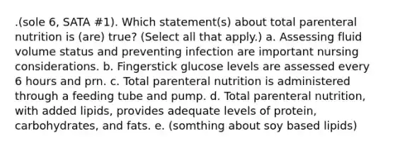 .(sole 6, SATA #1). Which statement(s) about total parenteral nutrition is (are) true? (Select all that apply.) a. Assessing fluid volume status and preventing infection are important nursing considerations. b. Fingerstick glucose levels are assessed every 6 hours and prn. c. Total parenteral nutrition is administered through a feeding tube and pump. d. Total parenteral nutrition, with added lipids, provides adequate levels of protein, carbohydrates, and fats. e. (somthing about soy based lipids)