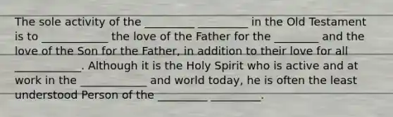 The sole activity of the _________ _________ in the Old Testament is to ____________ the love of the Father for the ________ and the love of the Son for the Father, in addition to their love for all ____________. Although it is the Holy Spirit who is active and at work in the ____________ and world today, he is often the least understood Person of the _________ _________.