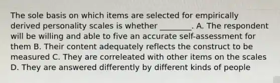 The sole basis on which items are selected for empirically derived personality scales is whether ________. A. The respondent will be willing and able to five an accurate self-assessment for them B. Their content adequately reflects the construct to be measured C. They are correleated with other items on the scales D. They are answered differently by different kinds of people