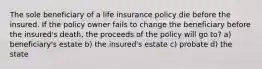 The sole beneficiary of a life insurance policy die before the insured. If the policy owner fails to change the beneficiary before the insured's death, the proceeds of the policy will go to? a) beneficiary's estate b) the insured's estate c) probate d) the state