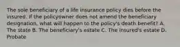 The sole beneficiary of a life insurance policy dies before the insured. If the policyowner does not amend the beneficiary designation, what will happen to the policy's death benefit? A. The state B. The beneficiary's estate C. The insured's estate D. Probate