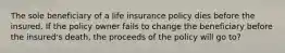 The sole beneficiary of a life insurance policy dies before the insured. If the policy owner fails to change the beneficiary before the insured's death, the proceeds of the policy will go to?