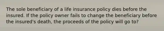 The sole beneficiary of a life insurance policy dies before the insured. If the policy owner fails to change the beneficiary before the insured's death, the proceeds of the policy will go to?