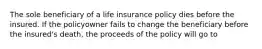 The sole beneficiary of a life insurance policy dies before the insured. If the policyowner fails to change the beneficiary before the insured's death, the proceeds of the policy will go to