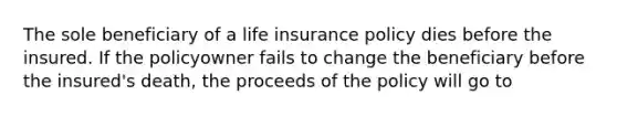 The sole beneficiary of a life insurance policy dies before the insured. If the policyowner fails to change the beneficiary before the insured's death, the proceeds of the policy will go to