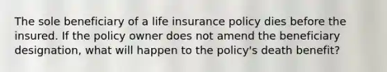 The sole beneficiary of a life insurance policy dies before the insured. If the policy owner does not amend the beneficiary designation, what will happen to the policy's death benefit?