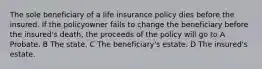 The sole beneficiary of a life insurance policy dies before the insured. If the policyowner fails to change the beneficiary before the insured's death, the proceeds of the policy will go to A Probate. B The state. C The beneficiary's estate. D The insured's estate.