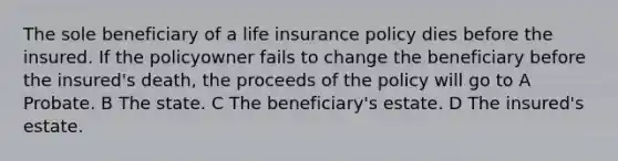 The sole beneficiary of a life insurance policy dies before the insured. If the policyowner fails to change the beneficiary before the insured's death, the proceeds of the policy will go to A Probate. B The state. C The beneficiary's estate. D The insured's estate.