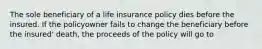 The sole beneficiary of a life insurance policy dies before the insured. If the policyowner fails to change the beneficiary before the insured' death, the proceeds of the policy will go to