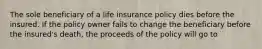 The sole beneficiary of a life insurance policy dies before the insured. If the policy owner fails to change the beneficiary before the insured's death, the proceeds of the policy will go to