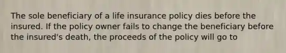 The sole beneficiary of a life insurance policy dies before the insured. If the policy owner fails to change the beneficiary before the insured's death, the proceeds of the policy will go to