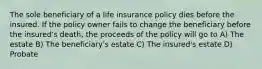 The sole beneficiary of a life insurance policy dies before the insured. If the policy owner fails to change the beneficiary before the insured's death, the proceeds of the policy will go to A) The estate B) The beneficiary's estate C) The insured's estate D) Probate