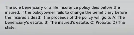 The sole beneficiary of a life insurance policy dies before the insured. If the policyowner fails to change the beneficiary before the insured's death, the proceeds of the policy will go to A) The beneficiary's estate. B) The insured's estate. C) Probate. D) The state.