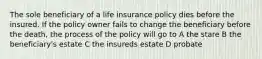 The sole beneficiary of a life insurance policy dies before the insured. If the policy owner fails to change the beneficiary before the death, the process of the policy will go to A the stare B the beneficiary's estate C the insureds estate D probate