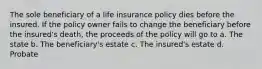 The sole beneficiary of a life insurance policy dies before the insured. If the policy owner fails to change the beneficiary before the insured's death, the proceeds of the policy will go to a. The state b. The beneficiary's estate c. The insured's estate d. Probate