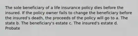 The sole beneficiary of a life insurance policy dies before the insured. If the policy owner fails to change the beneficiary before the insured's death, the proceeds of the policy will go to a. The state b. The beneficiary's estate c. The insured's estate d. Probate