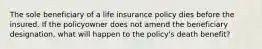 The sole beneficiary of a life insurance policy dies before the insured. If the policyowner does not amend the beneficiary designation, what will happen to the policy's death benefit?