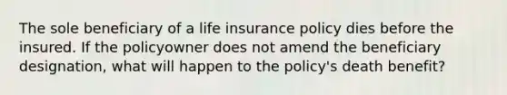 The sole beneficiary of a life insurance policy dies before the insured. If the policyowner does not amend the beneficiary designation, what will happen to the policy's death benefit?