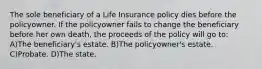 The sole beneficiary of a Life Insurance policy dies before the policyowner. If the policyowner fails to change the beneficiary before her own death, the proceeds of the policy will go to: A)The beneficiary's estate. B)The policyowner's estate. C)Probate. D)The state.