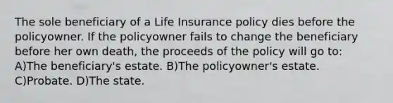 The sole beneficiary of a Life Insurance policy dies before the policyowner. If the policyowner fails to change the beneficiary before her own death, the proceeds of the policy will go to: A)The beneficiary's estate. B)The policyowner's estate. C)Probate. D)The state.