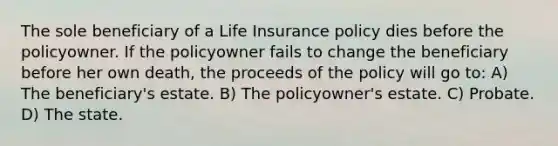 The sole beneficiary of a Life Insurance policy dies before the policyowner. If the policyowner fails to change the beneficiary before her own death, the proceeds of the policy will go to: A) The beneficiary's estate. B) The policyowner's estate. C) Probate. D) The state.