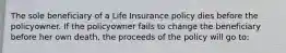 The sole beneficiary of a Life Insurance policy dies before the policyowner. If the policyowner fails to change the beneficiary before her own death, the proceeds of the policy will go to: