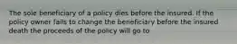 The sole beneficiary of a policy dies before the insured. If the policy owner fails to change the beneficiary before the insured death the proceeds of the policy will go to