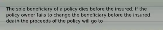 The sole beneficiary of a policy dies before the insured. If the policy owner fails to change the beneficiary before the insured death the proceeds of the policy will go to