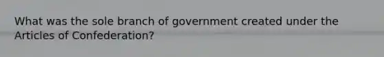 What was the sole branch of government created under the Articles of Confederation?