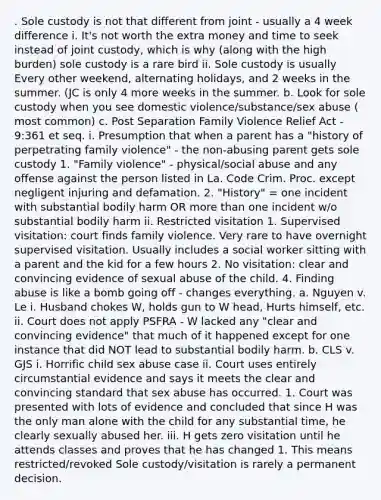 . Sole custody is not that different from joint - usually a 4 week difference i. It's not worth the extra money and time to seek instead of joint custody, which is why (along with the high burden) sole custody is a rare bird ii. Sole custody is usually Every other weekend, alternating holidays, and 2 weeks in the summer. (JC is only 4 more weeks in the summer. b. Look for sole custody when you see domestic violence/substance/sex abuse ( most common) c. Post Separation Family Violence Relief Act - 9:361 et seq. i. Presumption that when a parent has a "history of perpetrating family violence" - the non-abusing parent gets sole custody 1. "Family violence" - physical/social abuse and any offense against the person listed in La. Code Crim. Proc. except negligent injuring and defamation. 2. "History" = one incident with substantial bodily harm OR more than one incident w/o substantial bodily harm ii. Restricted visitation 1. Supervised visitation: court finds family violence. Very rare to have overnight supervised visitation. Usually includes a social worker sitting with a parent and the kid for a few hours 2. No visitation: clear and convincing evidence of sexual abuse of the child. 4. Finding abuse is like a bomb going off - changes everything. a. Nguyen v. Le i. Husband chokes W, holds gun to W head, Hurts himself, etc. ii. Court does not apply PSFRA - W lacked any "clear and convincing evidence" that much of it happened except for one instance that did NOT lead to substantial bodily harm. b. CLS v. GJS i. Horrific child sex abuse case ii. Court uses entirely circumstantial evidence and says it meets the clear and convincing standard that sex abuse has occurred. 1. Court was presented with lots of evidence and concluded that since H was the only man alone with the child for any substantial time, he clearly sexually abused her. iii. H gets zero visitation until he attends classes and proves that he has changed 1. This means restricted/revoked Sole custody/visitation is rarely a permanent decision.