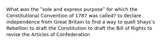 What was the ʺsole and express purposeʺ for which the Constitutional Convention of 1787 was called? to declare independence from Great Britain to find a way to quell Shaysʹs Rebellion to draft the Constitution to draft the Bill of Rights to revise the Articles of Confederation