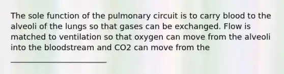 The sole function of the pulmonary circuit is to carry blood to the alveoli of the lungs so that gases can be exchanged. Flow is matched to ventilation so that oxygen can move from the alveoli into the bloodstream and CO2 can move from the ________________________