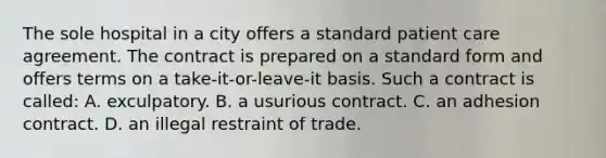 The sole hospital in a city offers a standard patient care agreement. The contract is prepared on a standard form and offers terms on a take-it-or-leave-it basis. Such a contract is called: A. exculpatory. B. a usurious contract. C. an adhesion contract. D. an illegal restraint of trade.