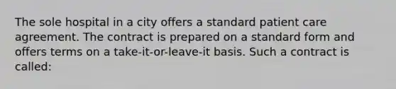 The sole hospital in a city offers a standard patient care agreement. The contract is prepared on a standard form and offers terms on a take-it-or-leave-it basis. Such a contract is called: