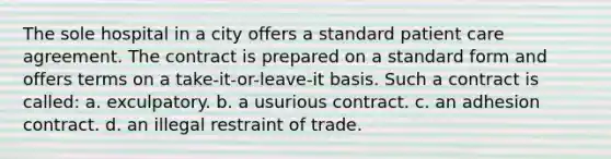 The sole hospital in a city offers a standard patient care agreement. The contract is prepared on a standard form and offers terms on a take-it-or-leave-it basis. Such a contract is called: a. exculpatory. b. a usurious contract. c. an adhesion contract. d. an illegal restraint of trade.