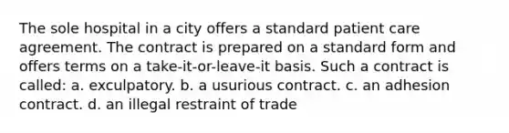 The sole hospital in a city offers a standard patient care agreement. The contract is prepared on a standard form and offers terms on a take-it-or-leave-it basis. Such a contract is called: a. exculpatory. b. a usurious contract. c. an adhesion contract. d. an illegal restraint of trade