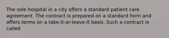 The sole hospital in a city offers a standard patient care agreement. The contract is prepared on a standard form and offers terms on a take-it-or-leave-it basis. Such a contract is called