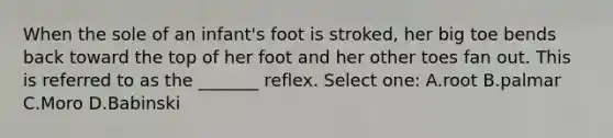 When the sole of an infant's foot is stroked, her big toe bends back toward the top of her foot and her other toes fan out. This is referred to as the _______ reflex. Select one: A.root B.palmar C.Moro D.Babinski