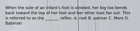 When the sole of an infant's foot is stroked, her big toe bends back toward the top of her foot and her other toes fan out. This is referred to as the _______ reflex. A. root B. palmar C. Moro D. Babinski