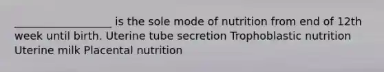 __________________ is the sole mode of nutrition from end of 12th week until birth. Uterine tube secretion Trophoblastic nutrition Uterine milk Placental nutrition