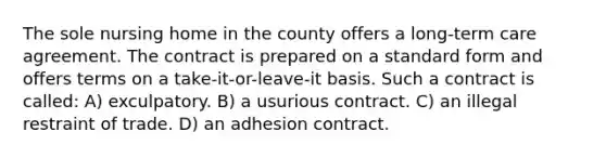 The sole nursing home in the county offers a long-term care agreement. The contract is prepared on a standard form and offers terms on a take-it-or-leave-it basis. Such a contract is called: A) exculpatory. B) a usurious contract. C) an illegal restraint of trade. D) an adhesion contract.