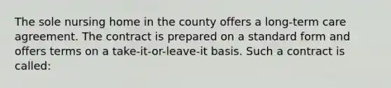 The sole nursing home in the county offers a long-term care agreement. The contract is prepared on a standard form and offers terms on a take-it-or-leave-it basis. Such a contract is called: