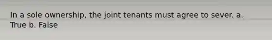 In a sole ownership, the joint tenants must agree to sever. a. True b. False