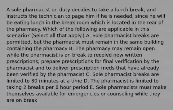 A sole pharmacist on duty decides to take a lunch break, and instructs the technician to page him if he is needed, since he will be eating lunch in the break room which is located in the rear of the pharmacy. Which of the following are applicable in this scenario? (Select all that apply.) A. Sole pharmacist breaks are permitted, but the pharmacist must remain in the same building containing the pharmacy B. The pharmacy may remain open while the pharmacist is on break to receive new written prescriptions; prepare prescriptions for final verification by the pharmacist and to deliver prescription meds that have already been verified by the pharmacist C. Sole pharmacist breaks are limited to 30 minutes at a time D. The pharmacist is limited to taking 2 breaks per 8 hour period E. Sole pharmacists must make themselves available for emergencies or counseling while they are on break