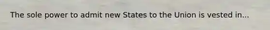 The sole power to admit new States to the Union is vested in...