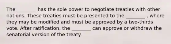 The ________ has the sole power to negotiate treaties with other nations. These treaties must be presented to the ________ , where they may be modified and must be approved by a two-thirds vote. After ratification, the ________ can approve or withdraw the senatorial version of the treaty.