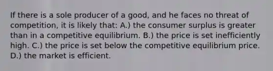 If there is a sole producer of a good, and he faces no threat of competition, it is likely that: A.) the consumer surplus is greater than in a competitive equilibrium. B.) the price is set inefficiently high. C.) the price is set below the competitive equilibrium price. D.) the market is efficient.