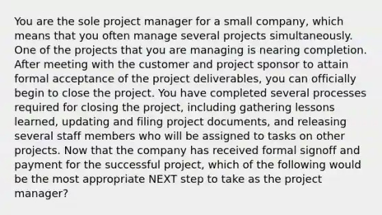 You are the sole project manager for a small company, which means that you often manage several projects simultaneously. One of the projects that you are managing is nearing completion. After meeting with the customer and project sponsor to attain formal acceptance of the project deliverables, you can officially begin to close the project. You have completed several processes required for closing the project, including gathering lessons learned, updating and filing project documents, and releasing several staff members who will be assigned to tasks on other projects. Now that the company has received formal signoff and payment for the successful project, which of the following would be the most appropriate NEXT step to take as the project manager?