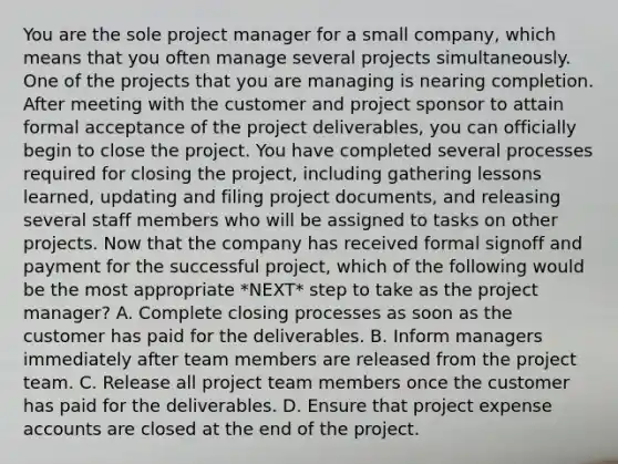 You are the sole project manager for a small company, which means that you often manage several projects simultaneously. One of the projects that you are managing is nearing completion. After meeting with the customer and project sponsor to attain formal acceptance of the project deliverables, you can officially begin to close the project. You have completed several processes required for closing the project, including gathering lessons learned, updating and filing project documents, and releasing several staff members who will be assigned to tasks on other projects. Now that the company has received formal signoff and payment for the successful project, which of the following would be the most appropriate *NEXT* step to take as the project manager? A. Complete closing processes as soon as the customer has paid for the deliverables. B. Inform managers immediately after team members are released from the project team. C. Release all project team members once the customer has paid for the deliverables. D. Ensure that project expense accounts are closed at the end of the project.